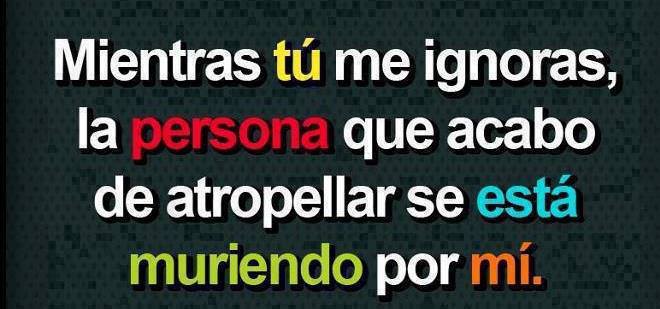 Mientras tú me ignoras la persona que acabo de atropellar se está muriendo por mí