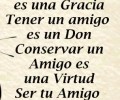 Hacer un amigo es una gracia. Tener un amigo es un don. Conservar un amigo es una virtud. Ser tu amigo es un honor